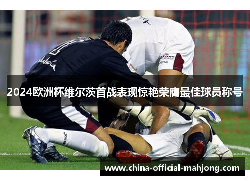 2024欧洲杯维尔茨首战表现惊艳荣膺最佳球员称号