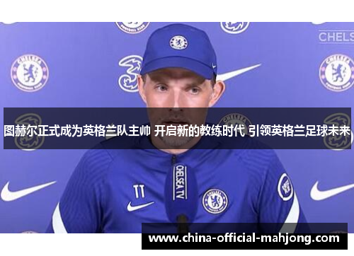 图赫尔正式成为英格兰队主帅 开启新的教练时代 引领英格兰足球未来