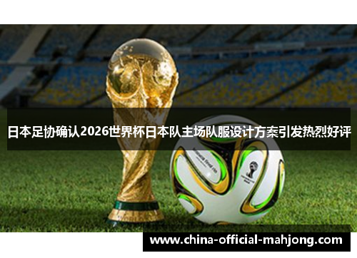 日本足协确认2026世界杯日本队主场队服设计方案引发热烈好评