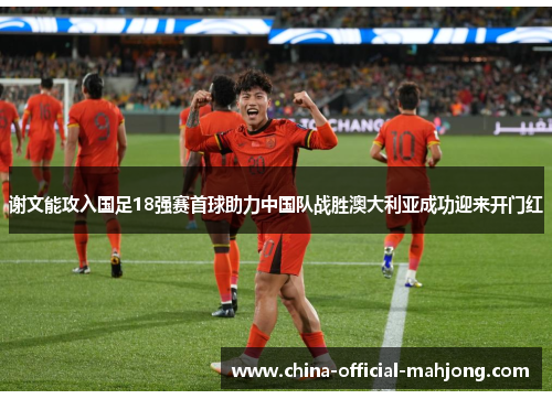 谢文能攻入国足18强赛首球助力中国队战胜澳大利亚成功迎来开门红