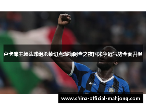 卢卡库主场头球绝杀莱切点燃梅阿查之夜国米争冠气势全面升温