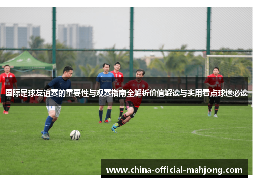 国际足球友谊赛的重要性与观赛指南全解析价值解读与实用看点球迷必读